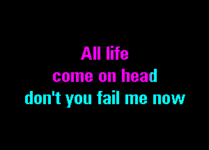 All life

come on head
don't you fail me now