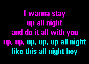 I wanna stay
up all night
and do it all with you
up, up, up, up, up all night
like this all night hey