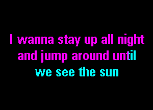 I wanna stay up all night

and jump around until
we see the sun