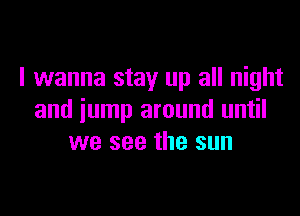 I wanna stay up all night

and jump around until
we see the sun