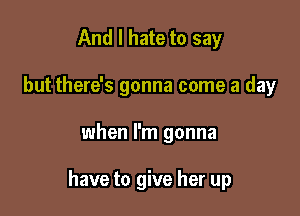 And I hate to say
but there's gonna come a day

when I'm gonna

have to give her up