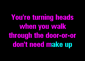 You're turning heads
when you walk

through the door-or-or
don't need make up