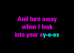 And turn away

when I look
into your ey-e-es