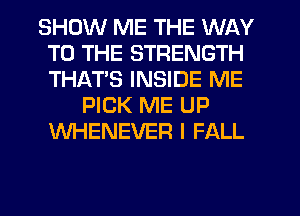 SHOW ME THE WAY
TO THE STRENGTH
THATS INSIDE ME

PICK ME UP
WHENEVER I FALL