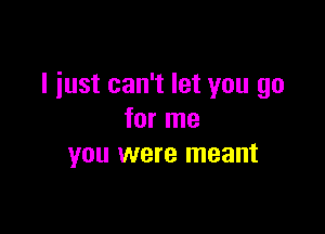 I iust can't let you go

for me
you were meant