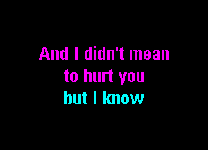 And I didn't mean

to hurt you
but I know