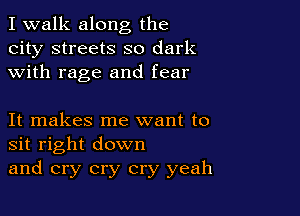 I walk along the
city streets so dark
with rage and fear

It makes me want to
sit right down
and cry cry cry yeah