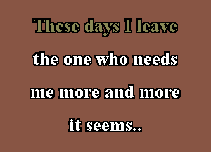 These days I leave

the one Who needs
me more and more

it seems..