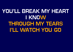 YOU'LL BREAK MY HEART
I KNOW
THROUGH MY TEARS
I'LL WATCH YOU GO