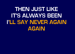 THEN JUST LIKE
IT'S ALWAYS BEEN
I'LL SAY NEVER AGAIN

AGAIN