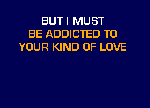 BUT I MUST
BE ADDICTED TO
YOUR KIND OF LOVE