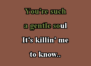 Y ou're such

a gentle soul

It's killin' mu