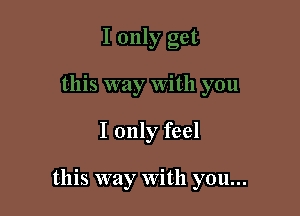 I only feel

this way With you...