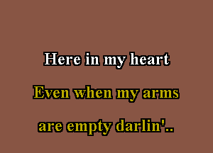 Here in my heart

Even when my arms

are empty darlin'..