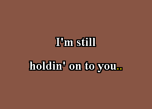 I'm still

holdin' on to you..