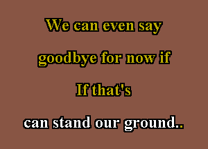 We can even say

goodbye for now if

If that's

can stand our ground.