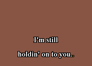 I'm still

holdin' on to you..