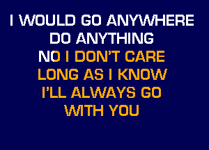 I WOULD GO ANYINHERE
DO ANYTHING
NO I DON'T CARE
LONG AS I KNOW
I'LL ALWAYS GO
INITH YOU