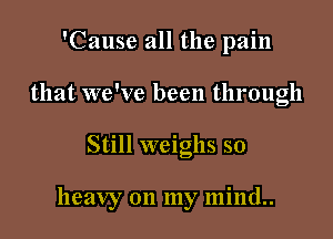 'Cause all the pain
that we've been through

Still weighs so

heavy on my mind..