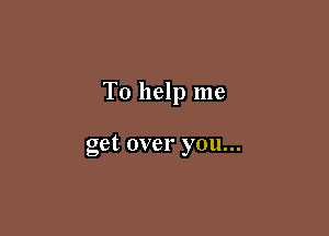To help me

get over you...