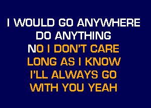 I WOULD GO ANYINHERE
DO ANYTHING
NO I DON'T CARE
LONG AS I KNOW
I'LL ALWAYS GO
INITH YOU YEAH