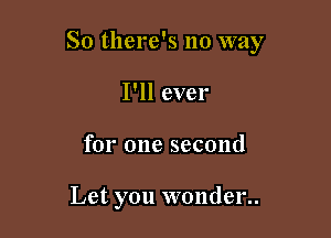 So there's no way

I'll ever
for one second

Let you wonder..