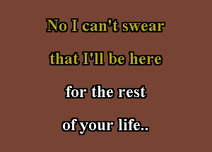 No I can't swear
that I'll be here

for the rest

of your life..