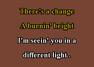 There's a change

A burnin' bright
I'm seein' you in a

different light