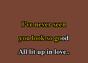 I've never seen

you look so good

All lit up in love..