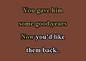 You gave him

some good years

Now you'd like

them back.