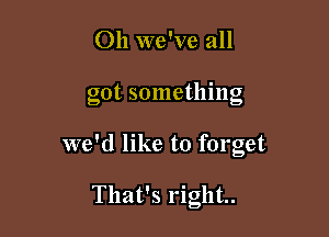 Oh we've all

got sometlnng

we'd like to forget

That's right
