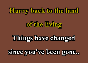 Hurry back to the land
of the living
Things have changed

since you've been gone..