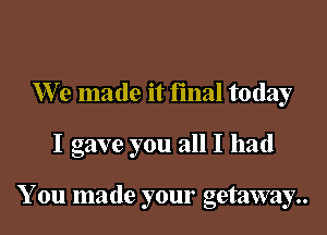 We made it final today

I gave you all I had

You made your getaway..