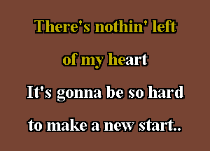 There's nothin' left

of my heart

It's gonna be so hard

to make a new start.
