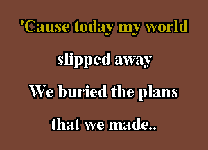 'Cause today my world

slipped away

We buried the plans

that we made..