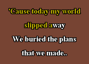 'Cause today my world

slipped away

We buried the plans

that we made..