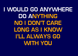 I WOULD GO ANYINHERE
DO ANYTHING
NO I DON'T CARE
LONG AS I KNOW
I'LL ALWAYS GO
INITH YOU