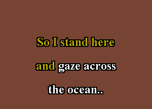 So I stand here

and gaze across

the ocean.