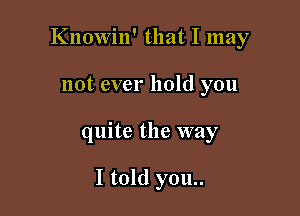 Knowin' that I may
not ever hold you

quite the way

I told you..