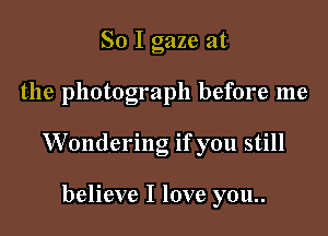 So I gaze at

the photograph before me

Wondering if you still

believe I love you..