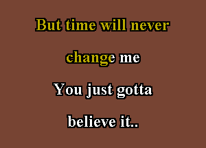 But time Will never

change me

You just gotta

believe it..