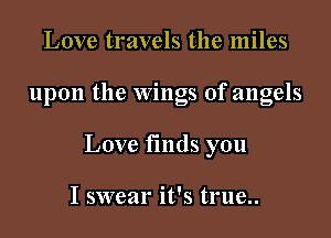 Love travels the miles

upon the Wings of angels

Love fmds you

I swear it's true..