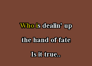 Who is dealjn' up

the hand of fate

Is it true..