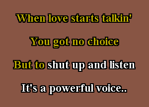 When love starts talkin'
You got no choice
But to shut up and listen

It's a powerful voice..