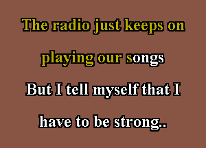 The radio just keeps on
playing our songs
But I tell myself that I

have to be strong