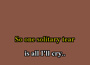 So one solitary tear

is all I'llc1'y..