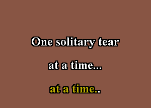 One solitary tear

at a time...

at a time..