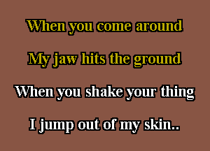 When you come around
My jaw hits the ground
When you shake your thing

I jump out of my skin