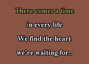 There comes a time
in every life

We find the heart

we're waiting f01'..