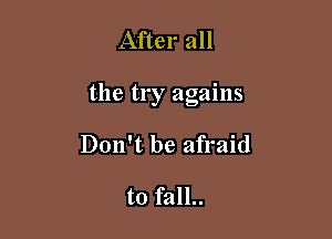 After all

the try agains

Don't be afraid

to fall..